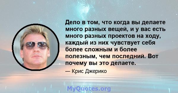 Дело в том, что когда вы делаете много разных вещей, и у вас есть много разных проектов на ходу, каждый из них чувствует себя более сложным и более полезным, чем последний. Вот почему вы это делаете.