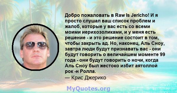 Добро пожаловать в Raw Is Jericho! И я просто слушал ваш список проблем и жалоб, которые у вас есть со всеми моими иерихозоликами, и у меня есть решение - и это решение состоит в том, чтобы закрыть ад. Но, наконец, Аль