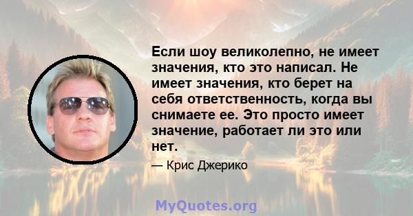 Если шоу великолепно, не имеет значения, кто это написал. Не имеет значения, кто берет на себя ответственность, когда вы снимаете ее. Это просто имеет значение, работает ли это или нет.