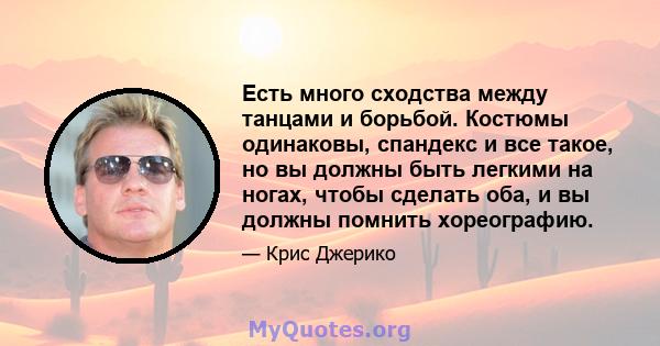 Есть много сходства между танцами и борьбой. Костюмы одинаковы, спандекс и все такое, но вы должны быть легкими на ногах, чтобы сделать оба, и вы должны помнить хореографию.