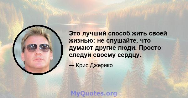 Это лучший способ жить своей жизнью: не слушайте, что думают другие люди. Просто следуй своему сердцу.