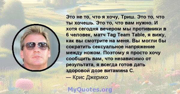 Это не то, что я хочу, Триш. Это то, что ты хочешь. Это то, что вам нужно. И хотя сегодня вечером мы противники в 6 человек, матч Tag Team Table, я вижу, как вы смотрите на меня. Вы могли бы сократить сексуальное