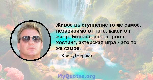 Живое выступление то же самое, независимо от того, какой он жанр. Борьба, рок -н -ролл, хостинг, актерская игра - это то же самое.