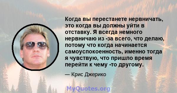 Когда вы перестанете нервничать, это когда вы должны уйти в отставку. Я всегда немного нервничаю из -за всего, что делаю, потому что когда начинается самоуспокоенность, именно тогда я чувствую, что пришло время перейти