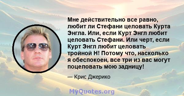 Мне действительно все равно, любит ли Стефани целовать Курта Энгла. Или, если Курт Энгл любит целовать Стефани. Или черт, если Курт Энгл любит целовать тройной H! Потому что, насколько я обеспокоен, все три из вас могут 