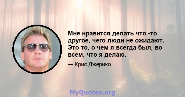 Мне нравится делать что -то другое, чего люди не ожидают. Это то, о чем я всегда был, во всем, что я делаю.