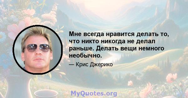 Мне всегда нравится делать то, что никто никогда не делал раньше. Делать вещи немного необычно.