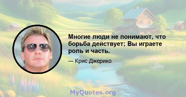 Многие люди не понимают, что борьба действует; Вы играете роль и часть.