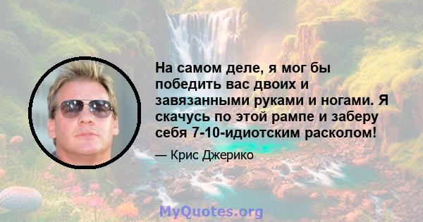 На самом деле, я мог бы победить вас двоих и завязанными руками и ногами. Я скачусь по этой рампе и заберу себя 7-10-идиотским расколом!