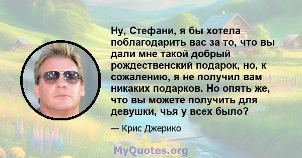 Ну, Стефани, я бы хотела поблагодарить вас за то, что вы дали мне такой добрый рождественский подарок, но, к сожалению, я не получил вам никаких подарков. Но опять же, что вы можете получить для девушки, чья у всех было?