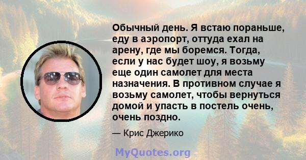 Обычный день. Я встаю пораньше, еду в аэропорт, оттуда ехал на арену, где мы боремся. Тогда, если у нас будет шоу, я возьму еще один самолет для места назначения. В противном случае я возьму самолет, чтобы вернуться