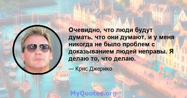 Очевидно, что люди будут думать, что они думают, и у меня никогда не было проблем с доказыванием людей неправы. Я делаю то, что делаю.