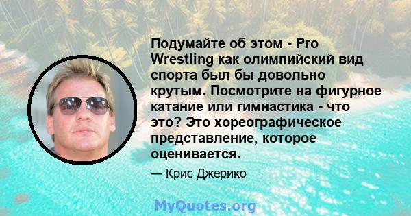 Подумайте об этом - Pro Wrestling как олимпийский вид спорта был бы довольно крутым. Посмотрите на фигурное катание или гимнастика - что это? Это хореографическое представление, которое оценивается.