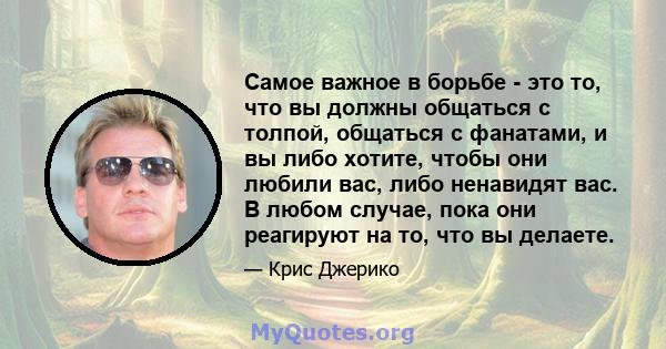 Самое важное в борьбе - это то, что вы должны общаться с толпой, общаться с фанатами, и вы либо хотите, чтобы они любили вас, либо ненавидят вас. В любом случае, пока они реагируют на то, что вы делаете.