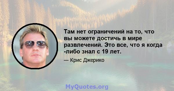 Там нет ограничений на то, что вы можете достичь в мире развлечений. Это все, что я когда -либо знал с 19 лет.