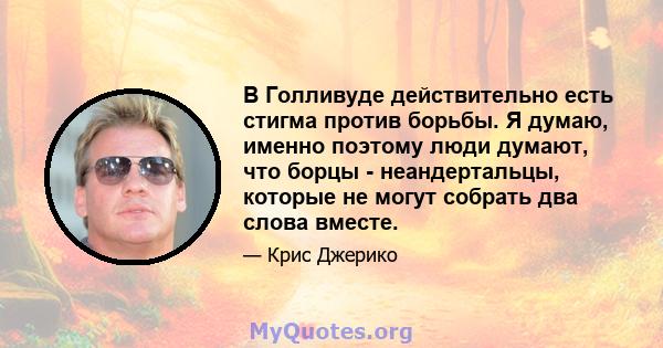 В Голливуде действительно есть стигма против борьбы. Я думаю, именно поэтому люди думают, что борцы - неандертальцы, которые не могут собрать два слова вместе.