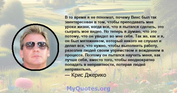 В то время я не понимал, почему Винс был так заинтересован в том, чтобы преподавать мне уроки жизни, когда все, что я пытался сделать, это сыграть мое видео. Но теперь я думаю, что это потому, что он увидел во мне себя. 