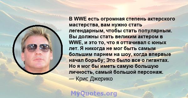 В WWE есть огромная степень актерского мастерства, вам нужно стать легендарным, чтобы стать популярным. Вы должны стать великим актером в WWE, и это то, что я оттачивал с юных лет. Я никогда не мог быть самым большим