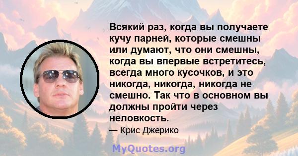 Всякий раз, когда вы получаете кучу парней, которые смешны или думают, что они смешны, когда вы впервые встретитесь, всегда много кусочков, и это никогда, никогда, никогда не смешно. Так что в основном вы должны пройти