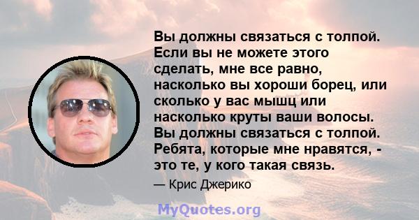 Вы должны связаться с толпой. Если вы не можете этого сделать, мне все равно, насколько вы хороши борец, или сколько у вас мышц или насколько круты ваши волосы. Вы должны связаться с толпой. Ребята, которые мне