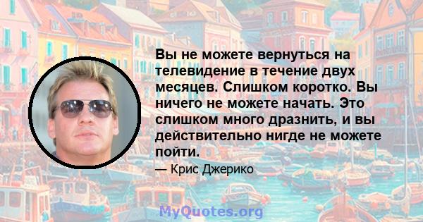 Вы не можете вернуться на телевидение в течение двух месяцев. Слишком коротко. Вы ничего не можете начать. Это слишком много дразнить, и вы действительно нигде не можете пойти.