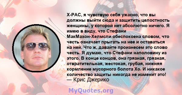 X-PAC, я чувствую себя ужасно, что вы должны выйти сюда и защитить целостность женщины, у которой нет абсолютно ничего. Я имею в виду, что Стефани МакМахон-Хелмсли обеспокоена словом, что честь означает прыгать на нее и 