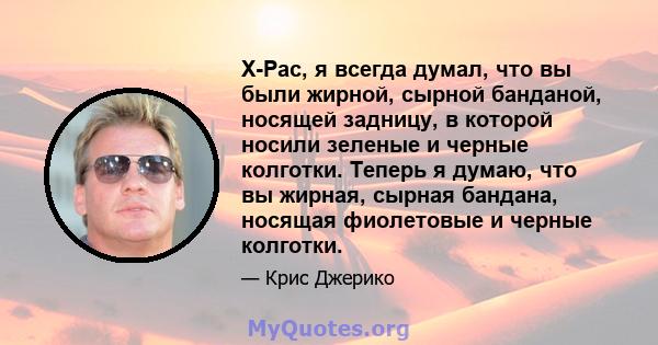 X-Pac, я всегда думал, что вы были жирной, сырной банданой, носящей задницу, в которой носили зеленые и черные колготки. Теперь я думаю, что вы жирная, сырная бандана, носящая фиолетовые и черные колготки.