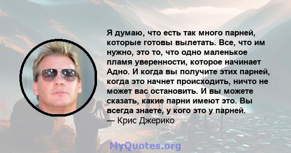 Я думаю, что есть так много парней, которые готовы вылетать. Все, что им нужно, это то, что одно маленькое пламя уверенности, которое начинает Адно. И когда вы получите этих парней, когда это начнет происходить, ничто