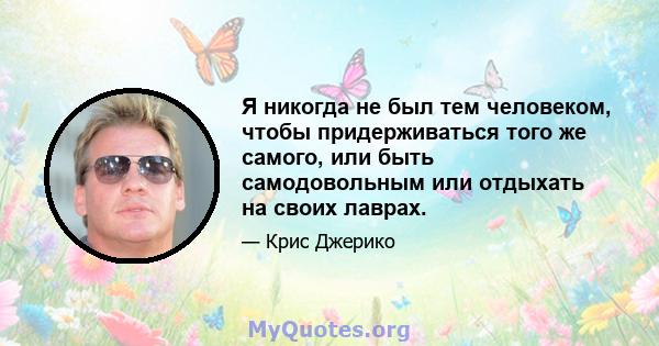 Я никогда не был тем человеком, чтобы придерживаться того же самого, или быть самодовольным или отдыхать на своих лаврах.