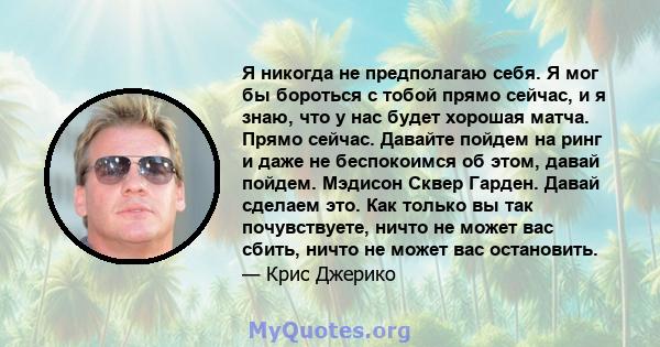 Я никогда не предполагаю себя. Я мог бы бороться с тобой прямо сейчас, и я знаю, что у нас будет хорошая матча. Прямо сейчас. Давайте пойдем на ринг и даже не беспокоимся об этом, давай пойдем. Мэдисон Сквер Гарден.