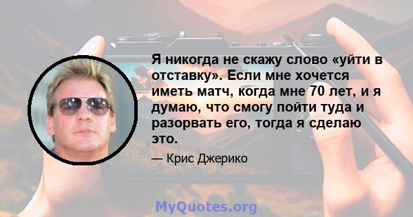 Я никогда не скажу слово «уйти в отставку». Если мне хочется иметь матч, когда мне 70 лет, и я думаю, что смогу пойти туда и разорвать его, тогда я сделаю это.