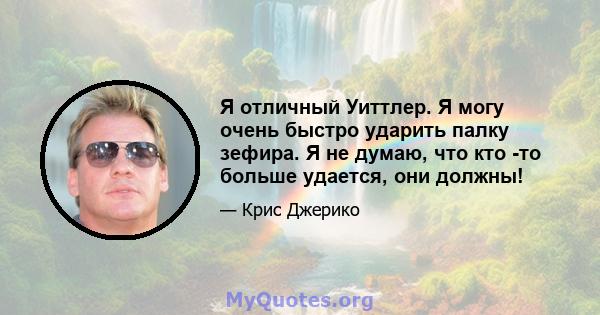 Я отличный Уиттлер. Я могу очень быстро ударить палку зефира. Я не думаю, что кто -то больше удается, они должны!