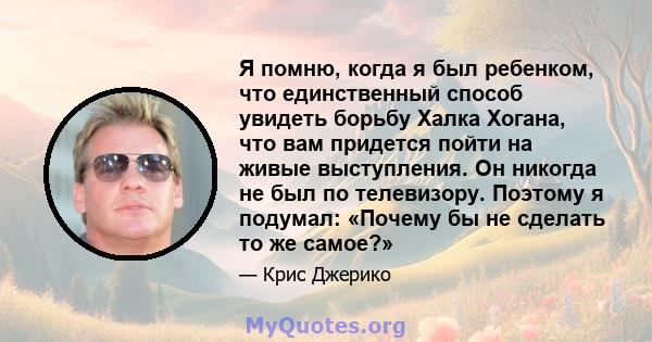 Я помню, когда я был ребенком, что единственный способ увидеть борьбу Халка Хогана, что вам придется пойти на живые выступления. Он никогда не был по телевизору. Поэтому я подумал: «Почему бы не сделать то же самое?»