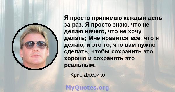 Я просто принимаю каждый день за раз. Я просто знаю, что не делаю ничего, что не хочу делать; Мне нравится все, что я делаю, и это то, что вам нужно сделать, чтобы сохранить это хорошо и сохранить это реальным.