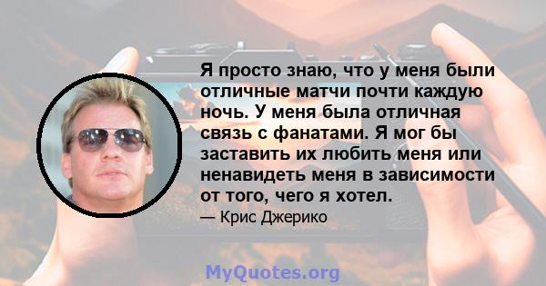 Я просто знаю, что у меня были отличные матчи почти каждую ночь. У меня была отличная связь с фанатами. Я мог бы заставить их любить меня или ненавидеть меня в зависимости от того, чего я хотел.