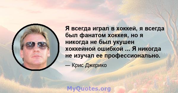 Я всегда играл в хоккей, я всегда был фанатом хоккея, но я никогда не был укушен хоккейной ошибкой ... Я никогда не изучал ее профессионально.