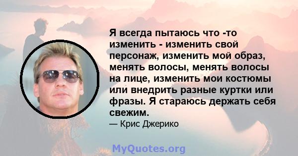 Я всегда пытаюсь что -то изменить - изменить свой персонаж, изменить мой образ, менять волосы, менять волосы на лице, изменить мои костюмы или внедрить разные куртки или фразы. Я стараюсь держать себя свежим.