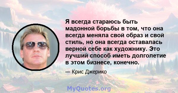 Я всегда стараюсь быть мадонной борьбы в том, что она всегда меняла свой образ и свой стиль, но она всегда оставалась верной себе как художнику. Это лучший способ иметь долголетие в этом бизнесе, конечно.