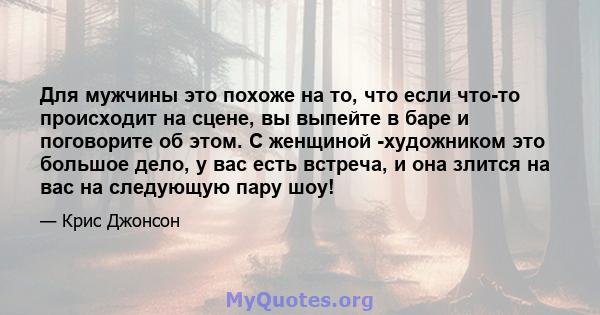 Для мужчины это похоже на то, что если что-то происходит на сцене, вы выпейте в баре и поговорите об этом. С женщиной -художником это большое дело, у вас есть встреча, и она злится на вас на следующую пару шоу!