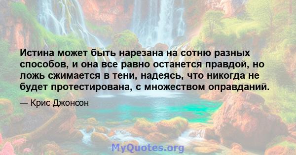 Истина может быть нарезана на сотню разных способов, и она все равно останется правдой, но ложь сжимается в тени, надеясь, что никогда не будет протестирована, с множеством оправданий.