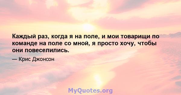 Каждый раз, когда я на поле, и мои товарищи по команде на поле со мной, я просто хочу, чтобы они повеселились.