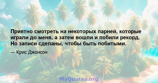 Приятно смотреть на некоторых парней, которые играли до меня, а затем вошли и побили рекорд. Но записи сделаны, чтобы быть побитыми.