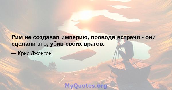 Рим не создавал империю, проводя встречи - они сделали это, убив своих врагов.