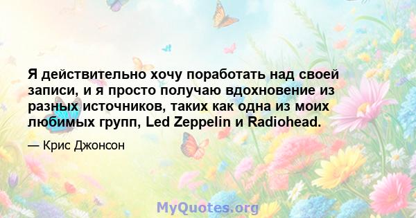 Я действительно хочу поработать над своей записи, и я просто получаю вдохновение из разных источников, таких как одна из моих любимых групп, Led Zeppelin и Radiohead.