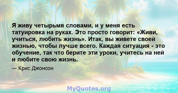 Я живу четырьмя словами, и у меня есть татуировка на руках. Это просто говорит: «Живи, учиться, любить жизнь». Итак, вы живете своей жизнью, чтобы лучше всего. Каждая ситуация - это обучение, так что берите эти уроки,