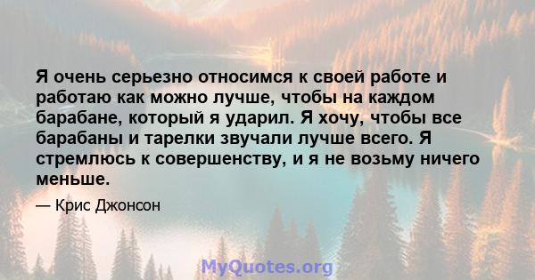 Я очень серьезно относимся к своей работе и работаю как можно лучше, чтобы на каждом барабане, который я ударил. Я хочу, чтобы все барабаны и тарелки звучали лучше всего. Я стремлюсь к совершенству, и я не возьму ничего 