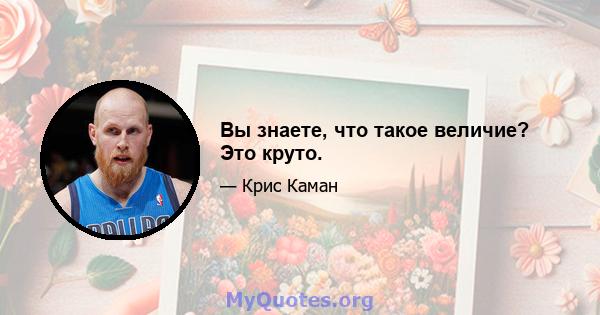 Вы знаете, что такое величие? Это круто.