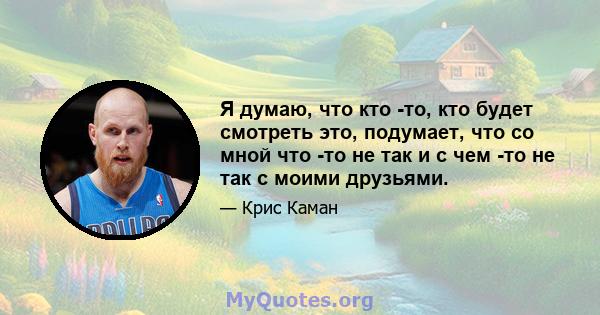 Я думаю, что кто -то, кто будет смотреть это, подумает, что со мной что -то не так и с чем -то не так с моими друзьями.