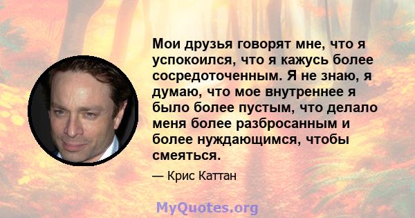 Мои друзья говорят мне, что я успокоился, что я кажусь более сосредоточенным. Я не знаю, я думаю, что мое внутреннее я было более пустым, что делало меня более разбросанным и более нуждающимся, чтобы смеяться.