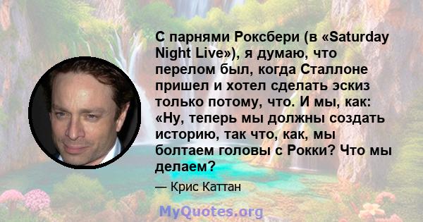 С парнями Роксбери (в «Saturday Night Live»), я думаю, что перелом был, когда Сталлоне пришел и хотел сделать эскиз только потому, что. И мы, как: «Ну, теперь мы должны создать историю, так что, как, мы болтаем головы с 